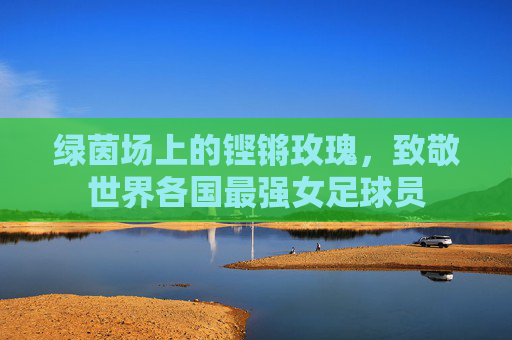 绿茵场上的铿锵玫瑰，致敬世界各国最强女足球员