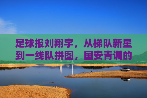 足球报刘翔宇，从梯队新星到一线队拼图，国安青训的又一座金矿