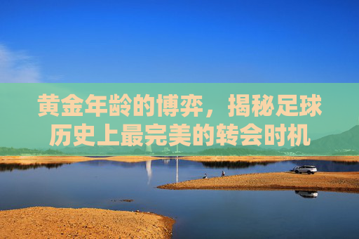黄金年龄的博弈,揭秘足球历史上最完美的转会时机