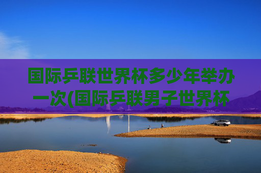 国际乒联世界杯多少年举办一次(国际乒联男子世界杯)
