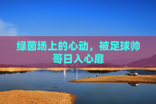 绿茵场上的心动,被足球帅哥日入心扉