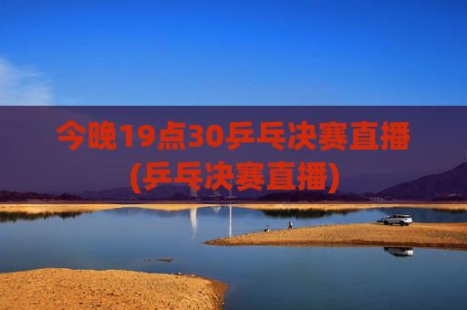 今晚19点30乒乓决赛直播(乒乓决赛直播)