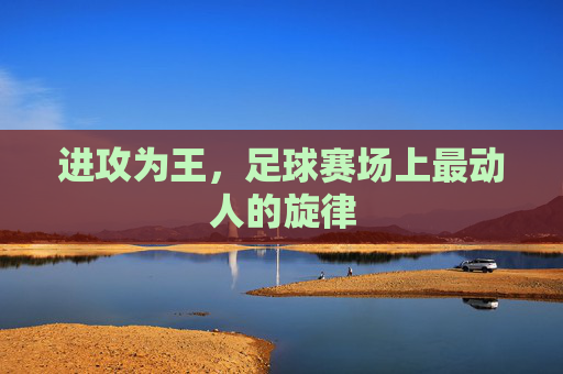 进攻为王,足球赛场上最动人的旋律