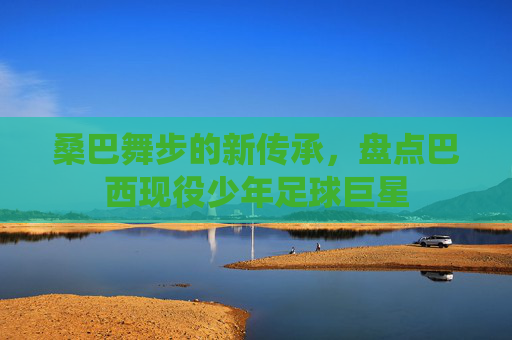 桑巴舞步的新传承,盘点巴西现役少年足球巨星