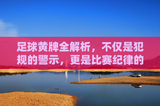足球黄牌全解析，不仅是犯规的警示，更是比赛纪律的标尺