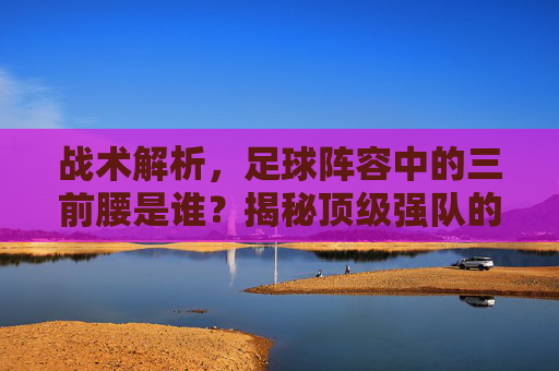 战术解析，足球阵容中的三前腰是谁？揭秘顶级强队的进攻核心