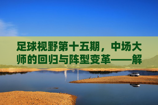足球视野第十五期,中场大师的回归与阵型变革——解构现代足球的心脏