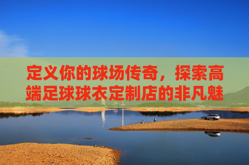 定义你的球场传奇，探索高端足球球衣定制店的非凡魅力