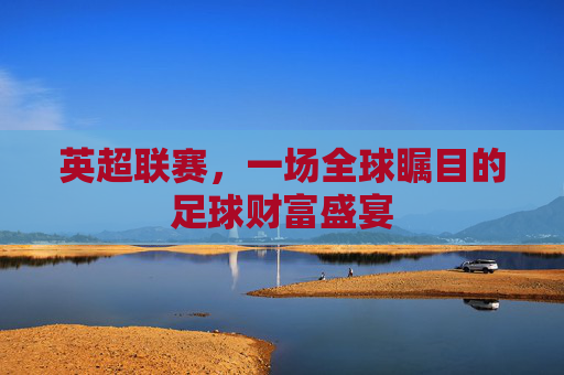 英超联赛,一场全球瞩目的足球财富盛宴