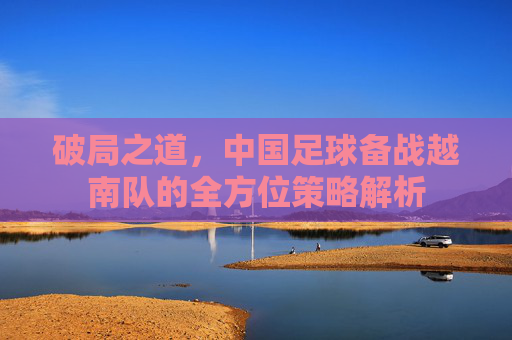 破局之道，中国足球备战越南队的全方位策略解析