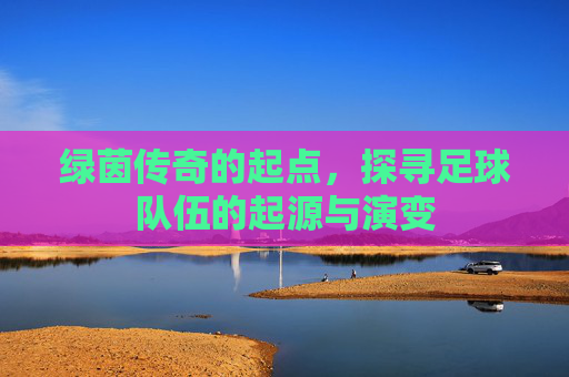 绿茵传奇的起点,探寻足球队伍的起源与演变
