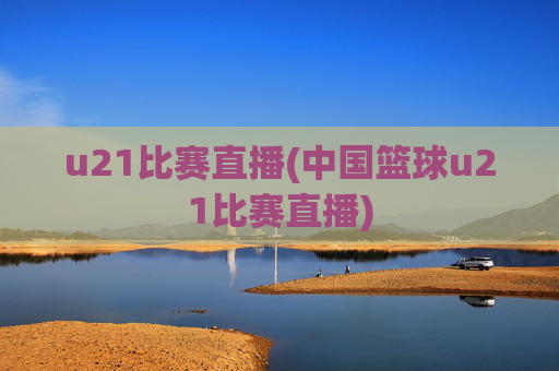 u21比赛直播(中国篮球u21比赛直播)
