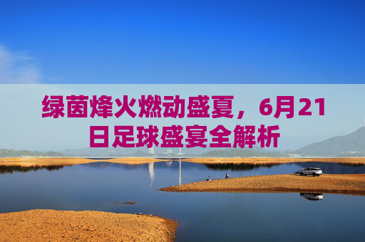 绿茵烽火燃动盛夏,6月21日足球盛宴全解析