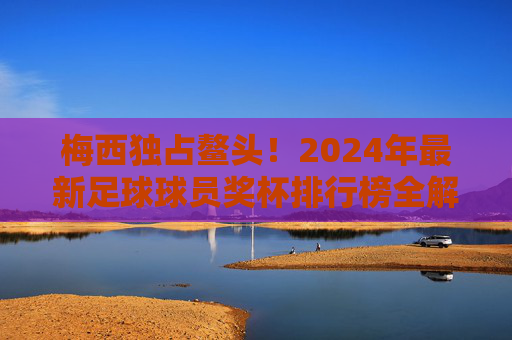 梅西独占鳌头!2024年最新足球球员奖杯排行榜全解析