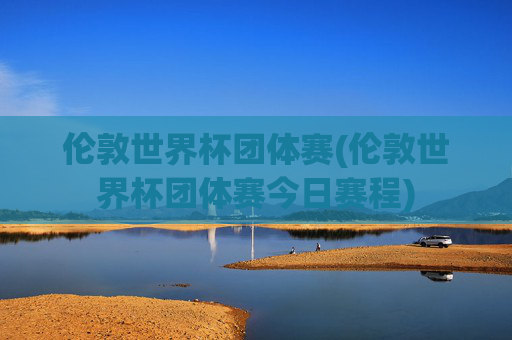 伦敦世界杯团体赛(伦敦世界杯团体赛今日赛程)