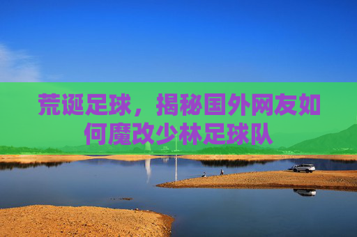 荒诞足球，揭秘国外网友如何魔改少林足球队