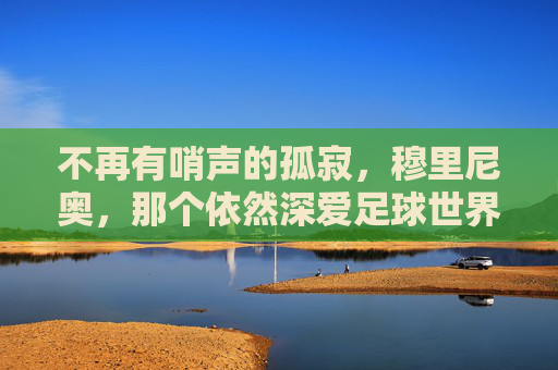 不再有哨声的孤寂,穆里尼奥,那个依然深爱足球世界的人