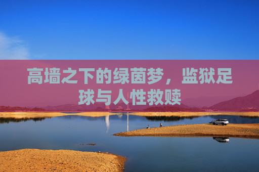 高墙之下的绿茵梦,监狱足球与人性救赎