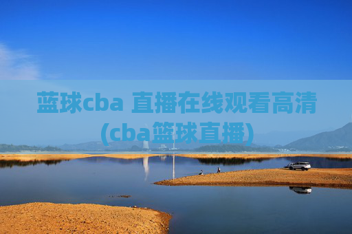 蓝球cba 直播在线观看高清(cba篮球直播)