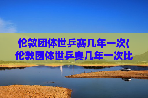伦敦团体世乒赛几年一次(伦敦团体世乒赛几年一次比赛)