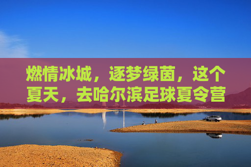 燃情冰城,逐梦绿茵,这个夏天,去哈尔滨足球夏令营挥洒汗水!