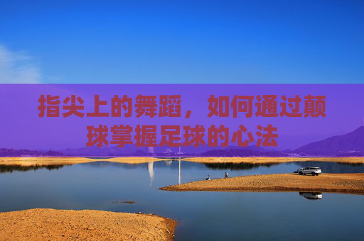 指尖上的舞蹈,如何通过颠球掌握足球的心法