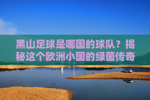 黑山足球是哪国的球队?揭秘这个欧洲小国的绿茵传奇