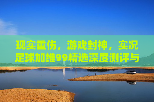 现实重伤,游戏封神,实况足球加维99精选深度测评与实战解析