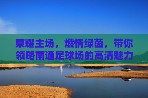 荣耀主场,燃情绿茵,带你领略南通足球场的高清魅力