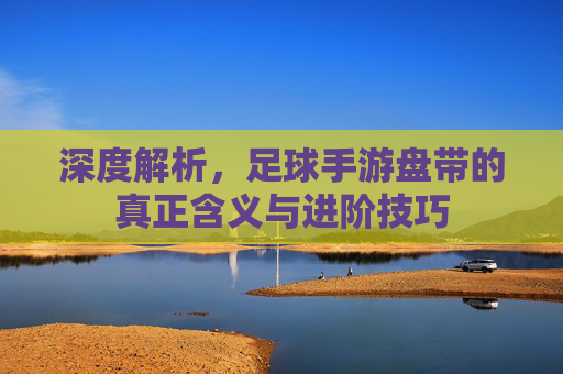 深度解析，足球手游盘带的真正含义与进阶技巧