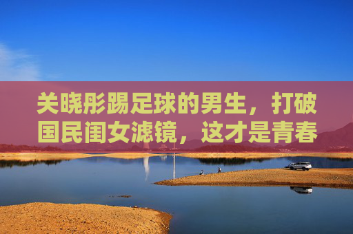 关晓彤踢足球的男生,打破国民闺女滤镜,这才是青春该有的荷尔蒙