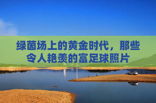 绿茵场上的黄金时代，那些令人艳羡的富足球照片
