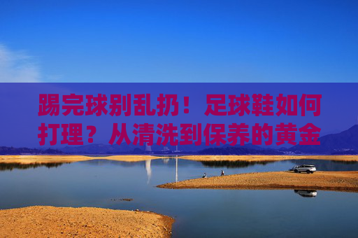 踢完球别乱扔!足球鞋如何打理?从清洗到保养的黄金法则