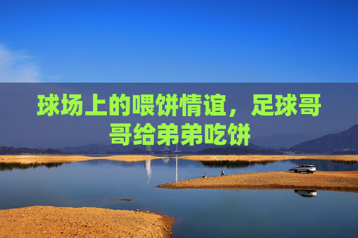 球场上的喂饼情谊,足球哥哥给弟弟吃饼
