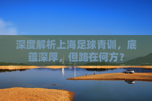 深度解析上海足球青训,底蕴深厚,但路在何方?