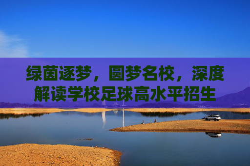 绿茵逐梦,圆梦名校,深度解读学校足球高水平招生
