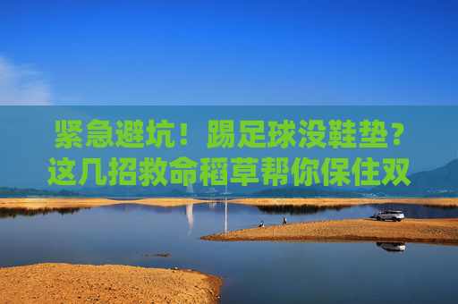 紧急避坑！踢足球没鞋垫？这几招救命稻草帮你保住双脚！