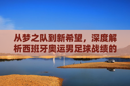 从梦之队到新希望，深度解析西班牙奥运男足球战绩的荣耀与挑战