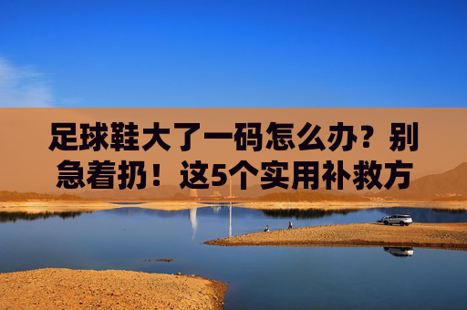 足球鞋大了一码怎么办？别急着扔！这5个实用补救方法帮你救回鞋子