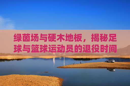 绿茵场与硬木地板,揭秘足球与篮球运动员的退役时间差