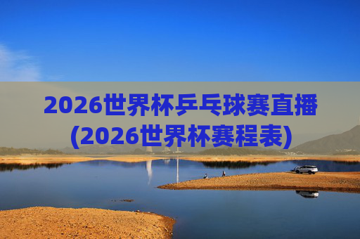 2026世界杯乒乓球赛直播(2026世界杯赛程表)