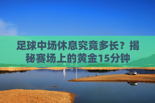足球中场休息究竟多长？揭秘赛场上的黄金15分钟