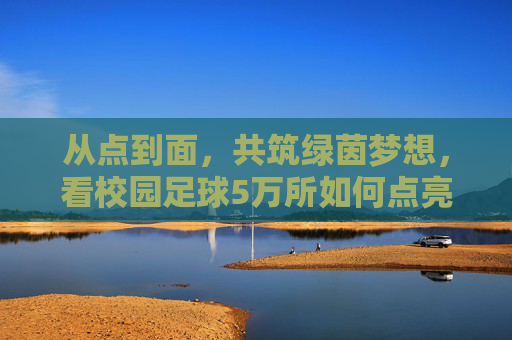 从点到面,共筑绿茵梦想,看校园足球5万所如何点亮中国少年的未来