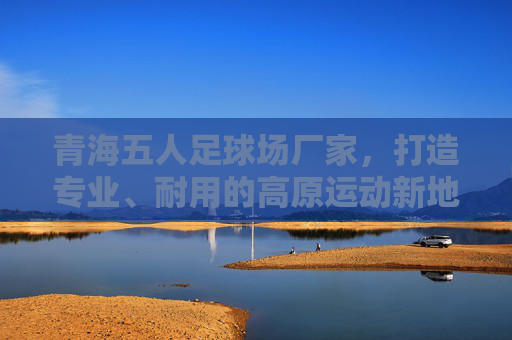 青海五人足球场厂家,打造专业、耐用的高原运动新地标