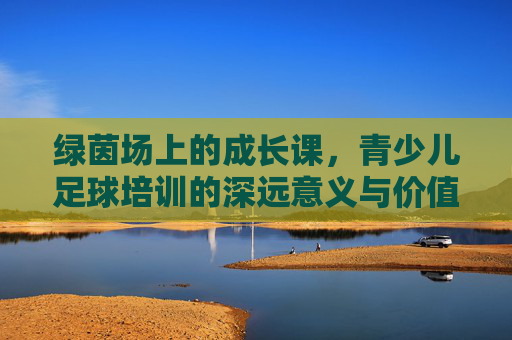 绿茵场上的成长课,青少儿足球培训的深远意义与价值
