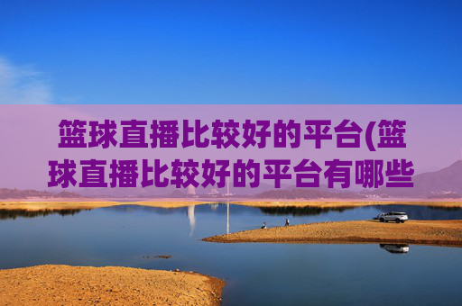 篮球直播比较好的平台(篮球直播比较好的平台有哪些)