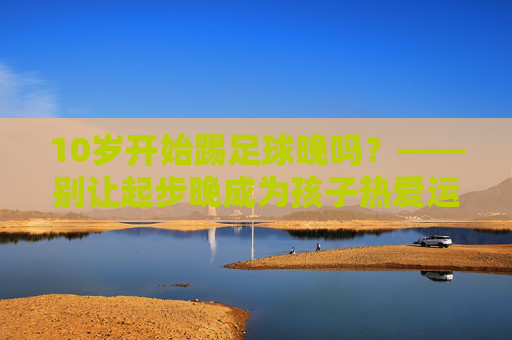10岁开始踢足球晚吗?——别让起步晚成为孩子热爱运动的借口