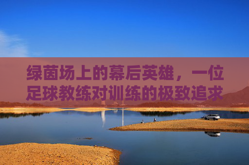 绿茵场上的幕后英雄,一位足球教练对训练的极致追求