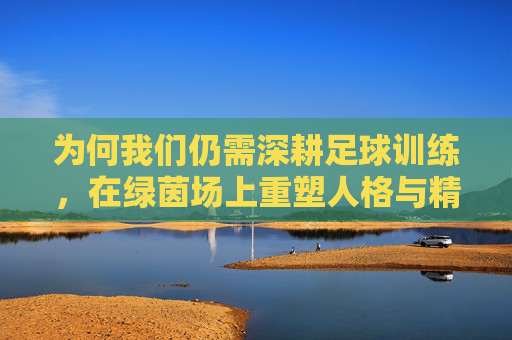为何我们仍需深耕足球训练，在绿茵场上重塑人格与精神