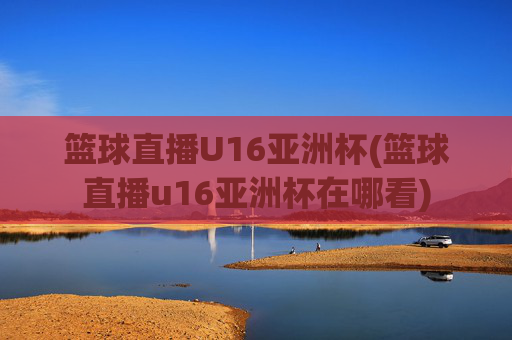 篮球直播U16亚洲杯(篮球直播u16亚洲杯在哪看)